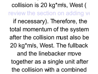 Collisions commonly occur in contact sports (such as football) and racket and bat sports (such as baseball, golf, tennis, etc.). Consider a collision in football between a fullback and a linebacker during a  goal-line stand . The fullback plunges across the goal line and collides in midair with linebacker. The linebacker and fullback hold each other and travel together after the collision. The fullback possesses a momentum of 100 kg*m/s, East before the collision and the linebacker possesses a momentum of 120 kg*m/s, West before the collision. The total momentum of the system before the collision is 20 kg*m/s, West ( review the section on adding vectors  if necessary). Therefore, the total momentum of the system after the collision must also be 20 kg*m/s, West. The fullback and the linebacker move together as a single unit after the collision with a combined momentum of 20 kg*m/s. Momentum is conserved in the collision. A  vector diagram  can be used to represent this principle of momentum conservation; such a diagram uses an arrow to represent the magnitude and direction of the momentum vector for the individual objects before the collision and the combined momentum after the collision.     
