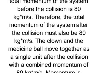 Now suppose that a medicine ball is thrown to a clown who is at rest upon the ice; the clown catches the medicine ball and glides together with the ball across the ice. The momentum of the medicine ball is 80 kg*m/s before the collision. The momentum of the clown is 0 m/s before the collision. The total momentum of the system before the collision is 80 kg*m/s. Therefore, the total momentum of the system after the collision must also be 80 kg*m/s. The clown and the medicine ball move together as a single unit after the collision with a combined momentum of 80 kg*m/s. Momentum is conserved in the collision.     