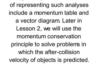 Momentum is conserved for any interaction between two objects occurring in an isolated system. This conservation of momentum can be observed by a total system momentum analysis and by a momentum change analysis. Useful means of representing such analyses include a momentum table and a vector diagram. Later in Lesson 2, we will use the momentum conservation principle to solve problems in which the after-collision velocity of objects is predicted.     