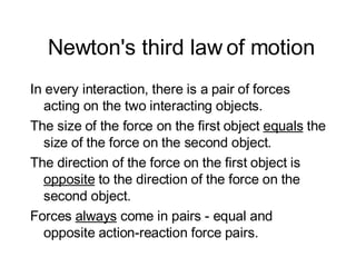 Newton's third law of motion In every interaction, there is a pair of forces acting on the two interacting objects.  The size of the force on the first object  equals  the size of the force on the second object.  The direction of the force on the first object is  opposite  to the direction of the force on the second object.  Forces  always  come in pairs - equal and opposite action-reaction force pairs. 