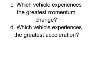 2. A large truck and a Volkswagen have a head-on collision. a. Which vehicle experiences the greatest force of impact?  b. Which vehicle experiences the greatest impulse? c. Which vehicle experiences the greatest momentum change? d. Which vehicle experiences the greatest acceleration?         