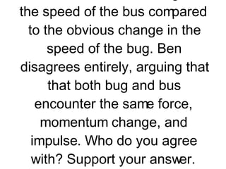 3. Miles Tugo and Ben Travlun are riding in a bus at highway speed on a nice summer day when an unlucky bug splatters onto the windshield. Miles and Ben begin discussing the physics of the situation. Miles suggests that the momentum change of the bug is much greater than that of the bus. After all, argues Miles, there was no noticeable change in the speed of the bus compared to the obvious change in the speed of the bug. Ben disagrees entirely, arguing that that both bug and bus encounter the same force, momentum change, and impulse. Who do you agree with? Support your answer.           