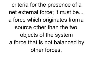 A system is a collection of two or more objects. An isolated system is a system which is free from the influence of a net external force. There are two criteria for the presence of a net external force; it must be... a force which originates from a source other than the two objects of the system a force that is not balanced by other forces. 