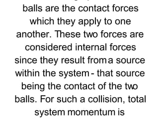 Consider the collision of two balls on the billiards table. The collision occurs in an isolated system as long as friction is small enough that its influence upon the momentum of the billiard balls can be neglected. If so, then the only unbalanced forces acting upon the two balls are the contact forces which they apply to one another. These two forces are considered internal forces since they result from a source within the system - that source being the contact of the two balls. For such a collision, total system momentum is conserved.   