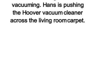 2. Hans Full is doing the annual vacuuming. Hans is pushing the Hoover vacuum cleaner across the living room carpet. 