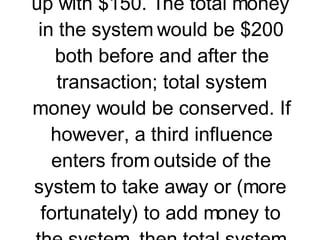 3. Two air track gliders collide on a friction-free air track.   If a system is not isolated, then the total system momentum is not conserved. To understand this concept, we will return to  our original analogy . Suppose Jack and Jill (each with $100 in their pockets) undergo a financial interaction in which Jack hands Jill $50 for the purchase of some goods. If Jack and Jill were isolated from the influence of the rest of the world, then Jack would end up with $50 and Jill would end up with $150. The total money in the system would be $200 both before and after the transaction; total system money would be conserved. If however, a third influence enters from outside of the system to take away or (more fortunately) to add money to the system, then total system momentum would not be conserved. If a thief interfered with his filthy hands so as to steal $20, then perhaps Jack would finish with $40 and Jill would finish with $140. In the case of a non-isolated system, the total momentum is not conserved. http://www.glenbrook.k12.il.us/gbssci/phys/Class/momentum/u4l2c.html 