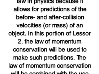 Using Equations as a "Recipe" for Algebraic Problem-Solving As discussed in a previous part of Lesson 2,  total system momentum is conserved for collisions between objects in an isolated system . The momentum lost by one object is equal to the momentum gained by another object. For collisions occurring in an  isolated systems , there are no exceptions to this law. This law becomes a powerful law in physics because it allows for predictions of the before- and after-collision velocities (or mass) of an object. In this portion of Lesson 2, the law of momentum conservation will be used to make such predictions. The law of momentum conservation will be combined with the use of a "momentum table" and some algebra skills to solve problems involving collisions occurring in isolated systems.   