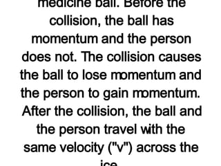 Consider the following problem: A 15-kg medicine ball is thrown at a velocity of 20 km/hr to a 60-kg person who is at rest on ice. The person catches the ball and subsequently slides with the ball across the ice. Determine the velocity of the person and the ball after the collision. Such a motion can be considered as a collision between a person and a medicine ball. Before the collision, the ball has momentum and the person does not. The collision causes the ball to lose momentum and the person to gain momentum. After the collision, the ball and the person travel with the same velocity ("v") across the ice.   If it can be assumed that the effect of friction between the person and the ice is negligible, then the collision has occurred in an  isolated system .  