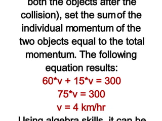Observe in the table above that the known information about the mass and velocity of the two objects was used to determine the before-collision momenta of the individual objects and the total momentum of the system. Since momentum is conserved, the total momentum after the collision is equal to the total momentum before the collision. Finally, the expression "60*v" and "15*v" was used for the after-collision momentum of the person and the medicine ball. To solve the problem for "v" (the velocity of both the objects after the collision), set the sum of the individual momentum of the two objects equal to the total momentum. The following equation results: 60*v + 15*v = 300 75*v = 300 v = 4 km/hr Using algebra skills, it can be shown that v=4 km/hr. Both the person and the medicine ball move across the ice with a velocity of 4 km/hr after the collision. (NOTE: The unit km/hr is the unit on the answer since the original velocity as stated in the question had units of km/hr.)   