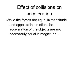 Effect of collisions on acceleration While the forces are equal in magnitude and opposite in direction, the acceleration of the objects are not necessarily equal in magnitude.  