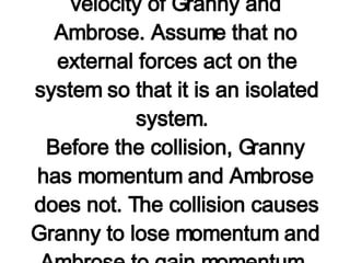 Now consider a similar problem involving momentum conservation. Granny (m=80 kg) whizzes around the rink with a velocity of 6 m/s. She suddenly collides with Ambrose (m=40 kg) who is at rest directly in her path. Rather than knock him over, she picks him up and continues in motion without "braking." Determine the velocity of Granny and Ambrose. Assume that no external forces act on the system so that it is an isolated system.  Before the collision, Granny has momentum and Ambrose does not. The collision causes Granny to lose momentum and Ambrose to gain momentum. After the collision, the Granny and Ambrose move with the same velocity ("v") across the rink.   