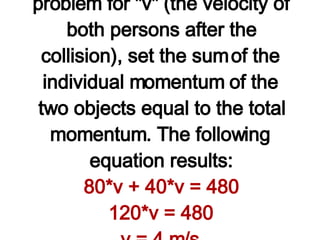 Observe in the table above that the known information about the mass and velocity of Granny and Ambrose was used to determine the before-collision momenta of the individual objects and the total momentum of the system. Since momentum is conserved, the total momentum after the collision is equal to the total momentum before the collision. Finally, the expression "80*v" and "40*v" was used for the after-collision momentum of the Granny and Ambrose. To solve the problem for "v" (the velocity of both persons after the collision), set the sum of the individual momentum of the two objects equal to the total momentum. The following equation results: 80*v + 40*v = 480 120*v = 480 v = 4 m/s Using algebra skills, it can be shown that v = 4 m/s. Both Granny and Ambrose move across the ice with a velocity of 4 m/s after the collision. (NOTE: The unit m/s is the unit on the answer since the original velocity as stated in the question had units of m/s.)   