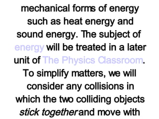 The two collisions above are examples of inelastic collisions. Technically, an inelastic collision is a collision in which the kinetic energy of the system of objects is not conserved. In an inelastic collision, the kinetic energy of the colliding objects is transformed into other non-mechanical forms of energy such as heat energy and sound energy. The subject of  energy  will be treated in a later unit of  The Physics Classroom . To simplify matters, we will consider any collisions in which the two colliding objects  stick together  and move with the same post-collision speed to be an extreme example of an inelastic collision. 