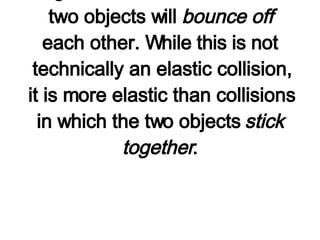 Now we will consider the analysis of a collision in which the two objects do  not   stick together . In this collision, the two objects will  bounce off  each other. While this is not technically an elastic collision, it is more elastic than collisions in which the two objects  stick together . 