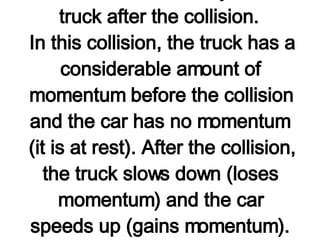 A 3000-kg truck moving with a velocity of 10 m/s hits a 1000-kg parked car. The impact causes the 1000-kg car to be set in motion at 15 m/s. Assuming that momentum is conserved during the collision, determine the velocity of the truck after the collision.  In this collision, the truck has a considerable amount of momentum before the collision and the car has no momentum (it is at rest). After the collision, the truck slows down (loses momentum) and the car speeds up (gains momentum).   