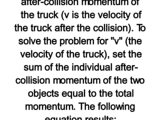 Observe in the table above that the known information about the mass and velocity of the truck and car was used to determine the before-collision momenta of the individual objects and the total momentum of the system. Since momentum is conserved, the total momentum after the collision is equal to the total momentum before the collision. The after-collision velocity of the car is used (in conjunction with its mass) to determine its momentum after the collision. Finally, the expression "3000*v" was used for the after-collision momentum of the truck (v is the velocity of the truck after the collision). To solve the problem for "v" (the velocity of the truck), set the sum of the individual after-collision momentum of the two objects equal to the total momentum. The following equation results: 3000*v + 15 000 = 30 000 3000*v = 15 000 v = 5.0 m/s Using algebra skills, it can be shown that v = 5.0 m/s. The truck's velocity immediately after the collision is 5.0 m/s. As predicted, the truck has slowed down (lost momentum) and the car has gained momentum.     