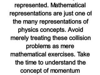 The three problems above illustrate how the law of momentum conservation can be used to solve problems in which the after-collision velocity of an object is predicted based on mass-velocity information. There are  additional practice problems (with accompanying solutions)  later in this lesson which are worth the practice. However, be certain that you don't come to believe that physics is merely an applied mathematics course which is devoid of concepts. For certain, mathematics is applied in physics; however, physics is about concepts and the variety of means in which they are represented. Mathematical representations are just one of the many representations of physics concepts. Avoid merely treating these collision problems as mere mathematical exercises. Take the time to understand the concept of momentum conservation which provides the basis of their solution. The next section of this lesson involves examples of problems which provide a  real  test of your conceptual understanding of momentum conservation in collisions. Before proceeding with the practice problems, be sure to try a few of the more  conceptual questions which follow .   http://www.glenbrook.k12.il.us/gbssci/phys/Class/momentum/u4l2d.html 