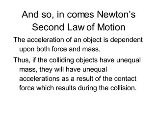 And so, in comes Newton’s Second Law of Motion The acceleration of an object is dependent upon both force and mass.  Thus, if the colliding objects have unequal mass, they will have unequal accelerations as a result of the contact force which results during the collision. 