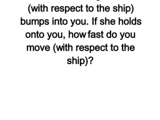 Imagine that you are hovering next to a space shuttle in earth orbit and your buddy of equal mass who is moving at 4 km/hr (with respect to the ship) bumps into you. If she holds onto you, how fast do you move (with respect to the ship)?   