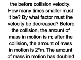 This problem could be solved in the usual manner with a momentum table; the variable m could be used for the mass of the astronauts or any random number could be used for the mass of the astronauts (provided each astronaut had the same mass). In the process of solving the problem, the mass would cancel out of the equation. However, there is a better, more conceptual means of solving the problem. In order for the momentum before the collision to be equal to the momentum after the collision, the after collision velocity must be smaller than the before collision velocity.  How many times smaller must it be? By what factor must the velocity be decreased? Before the collision, the amount of mass in motion is m; after the collision, the amount of mass in motion is 2*m. The amount of mass in motion has doubled as the result of the collision. If the mass is increased by a factor of two, then the velocity must be decreased by a factor of 2. The before-collision velocity was 4 km/hr so the after-collision velocity must be one-half this value: 2 km/hr. Each astronaut is moving with a velocity of 2 km/hr after the collision.   