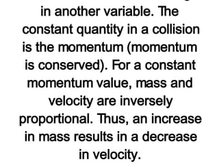 The process of solving this problem involved using a conceptual understanding of the equation for  momentum (p=m*v) . This equation becomes a guide to thinking about how a change in one variable effects a change in another variable. The constant quantity in a collision is the momentum (momentum is conserved). For a constant momentum value, mass and velocity are inversely proportional. Thus, an increase in mass results in a decrease in velocity.   