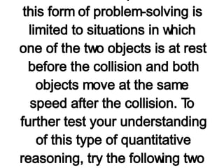 A twofold increase in mass, results in a twofold decrease in velocity (the velocity is one-half its original value); a threefold increase in mass results in a threefold decrease in velocity (the velocity is one-third its original value); etc. Of course, it is instructive to point out that this form of problem-solving is limited to situations in which one of the two objects is at rest before the collision and both objects move at the same speed after the collision. To further test your understanding of this type of quantitative reasoning, try the following two questions.   