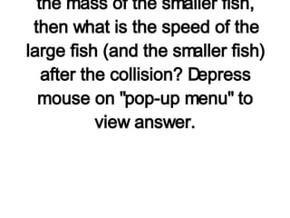 A large fish is in motion at 2 m/s when it encounters a smaller fish which is at rest. The large fish swallows the smaller fish and continues in motion at a reduced speed. If the large fish has three times the mass of the smaller fish, then what is the speed of the large fish (and the smaller fish) after the collision? Depress mouse on "pop-up menu" to view answer.           