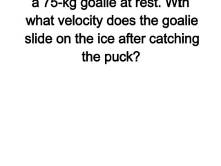 1. A 0.105-kg hockey puck moving at 48 m/s is caught by a 75-kg goalie at rest. With what velocity does the goalie slide on the ice after catching the puck?   