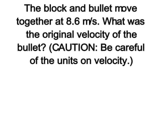 2. A 35.0-g bullet strikes a 5.0-kg stationary wooden block and embeds itself in the block. The block and bullet move together at 8.6 m/s. What was the original velocity of the bullet? (CAUTION: Be careful of the units on velocity.) 