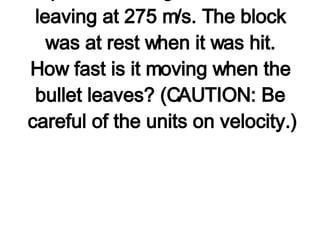 3. A 35.0-g bullet moving at 475 m/s strikes a 2.5-kg wooden block. The bullet passes through the block, leaving at 275 m/s. The block was at rest when it was hit. How fast is it moving when the bullet leaves? (CAUTION: Be careful of the units on velocity.)   