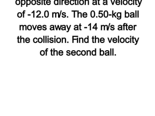 4. A 0.50-kg ball traveling at 6.0 m/s collides head-on with a 1.00-kg ball moving in the opposite direction at a velocity of -12.0 m/s. The 0.50-kg ball moves away at -14 m/s after the collision. Find the velocity of the second ball.   