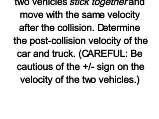 5. A 3000-kg truck moving rightward with a speed of 5 km/hr collides head-on with a 1000-kg car moving leftward with a speed of 10 km/hr. The two vehicles  stick together  and move with the same velocity after the collision. Determine the post-collision velocity of the car and truck. (CAREFUL: Be cautious of the +/- sign on the velocity of the two vehicles.)   