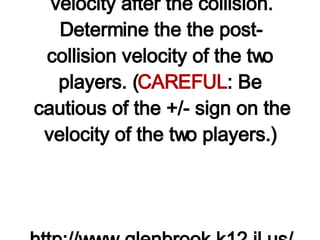 6. During a goal-line stand, a 75-kg fullback moving eastward with a speed of 8 m/s collides head-on with a 100-kg lineman moving westward with a speed of 4 m/s. The two players collide and  stick together , moving at the same velocity after the collision. Determine the the post-collision velocity of the two players. ( CAREFUL : Be cautious of the +/- sign on the velocity of the two players.)   http://www.glenbrook.k12.il.us/gbssci/phys/Class/momentum/u4l2dd.html 