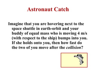 Astronaut Catch Imagine that you are hovering next to the space shuttle in earth-orbit and your buddy of equal mass who is moving 4 m/s (with respect to the ship) bumps into you. If she holds onto you, then how fast do the two of you move after the  collision ?   