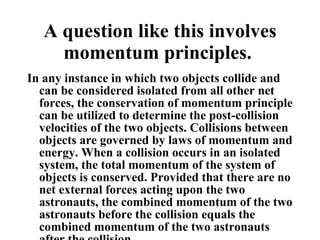 A question like this involves momentum principles.  In any instance in which two objects collide and can be considered isolated from all other net forces, the conservation of momentum principle can be utilized to determine the post-collision velocities of the two objects. Collisions between objects are governed by laws of momentum and energy. When a collision occurs in an isolated system, the total momentum of the system of objects is conserved. Provided that there are no net external forces acting upon the two astronauts, the combined momentum of the two astronauts before the collision equals the combined momentum of the two astronauts after the collision.  The mathematics of this problem is simplified by the fact that before the collision, there is only one object in motion and after the collision both objects have the same velocity. That is to say, a momentum analysis would show that all the momentum was  concentrated  in the moving astronaut before the collision. And after the collision, all the momentum was the result of a  single object  (the combination of the two astronauts) moving at an easily predictable velocity. Since there is twice as much mass in motion after the collision, it must be moving at one-half the velocity. Thus, the two astronauts move together with a velocity of 2 m/s after the collision. 