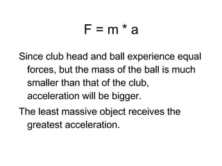 F = m * a Since club head and ball experience equal forces, but the mass of the ball is much smaller than that of the club, acceleration will be bigger. The least massive object receives the greatest acceleration. 
