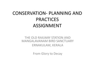 CONSERVATION- PLANNING AND
        PRACTICES
       ASSIGNMENT

    THE OLD RAILWAY STATION AND
   MANGALAVANAM BIRD SANCTUARY
        ERNAKULAM, KERALA

         From Glory to Decay
 