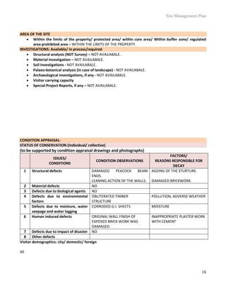 Site Management Plan
18
AREA OF THE SITE
 Within the limits of the property/ protected area/ within core area/ Within buffer zone/ regulated
area prohibited area – WITHIN THE LIMITS OF THE PROPERTY.
INVESTIGATIONS: Available/ in process/required
 Structural analysis (NDT Survey) – NOT AVAILABALE.
 Material investigation – NOT AVAILABALE.
 Soil investigations - NOT AVAILABALE.
 Palaeo-botanical analysis (in case of landscape) - NOT AVAILABALE.
 Archaeological investigations, if any - NOT AVAILABALE.
 Visitor carrying capacity
 Special Project Reports, if any – NOT AVAILABALE.
CONDITION APPRAISAL:
STATUS OF CONSERVATION (Individual/ collective)
(to be supported by condition appraisal drawings and photographs)
ISSUES/
CONDITIONS
CONDITION OBSERVATIONS
FACTORS/
REASONS RESPONSIBLE FOR
DECAY
1 Structural defects DAMAGED PEACOCK BEAM
ENDS.
LEANING ACTION OF THE WALLS.
AGEING OF THE STURTURE.
DAMAGED BRICKWORK.
2 Material defects NO
3 Defects due to biological agents NO
4 Defects due to environmental
factors
OBLITERATED TIMBER
STRUCTURE
POLLUTION, ADVERSE WEATHER
5 Defects due to moisture, water
seepage and water logging
CORRODED G.I. SHEETS MOISTURE
6 Human induced defects ORIGINAL WALL FINISH OF
EXPOSED BRICK WORK WAS
DAMAGED
INAPPROPRIATE PLASTER WORK
WITH CEMENT
7 Defects due to impact of disaster NO
8 Other defects
Visitor demographics: city/ domestic/ foreign
All
 