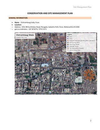 Site Management Plan
2
CONSERVATION AND SITE MANAGEMENT PLAN
GENERAL INFORMATION:
 Name - Vishrambaug Vada, Pune.
 Location:
o Address - 619, RB Kumthekar Road, Perugate, Sadashiv Peth, Pune, Maharashtra 411030.
o geo-co-ordinates – 18o
30’50”N, 73o
51’15”E
 