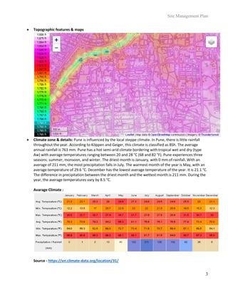 Site Management Plan
3
 Topographic features & maps
 Climate zone & details: Pune is influenced by the local steppe climate. In Pune, there is little rainfall
throughout the year. According to Köppen and Geiger, this climate is classified as BSh. The average
annual rainfall is 763 mm. Pune has a hot semi-arid climate bordering with tropical wet and dry (type
Aw) with average temperatures ranging between 20 and 28 °C (68 and 82 °F). Pune experiences three
seasons: summer, monsoon, and winter. The driest month is January, with 0 mm of rainfall. With an
average of 211 mm, the most precipitation falls in July. The warmest month of the year is May, with an
average temperature of 29.6 °C. December has the lowest average temperature of the year. It is 21.1 °C.
The difference in precipitation between the driest month and the wettest month is 211 mm. During the
year, the average temperatures vary by 8.5 °C.
Avarage Climate :
Source - https://en.climate-data.org/location/31/
 