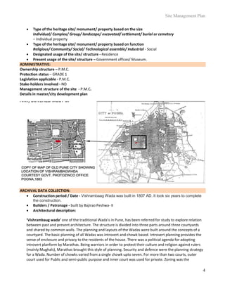 Site Management Plan
4
 Type of the heritage site/ monument/ property based on the size
Individual/ Complex/ Group/ landscape/ excavated/ settlement/ burial or cemetery
– Individual property
 Type of the heritage site/ monument/ property based on function
Religious/ Community/ Social/ Technological assemble/ Industrial - Social
 Designated usage of the site/ structure - Residence
 Present usage of the site/ structure – Government offices/ Museum.
ADMINISTRATIVE:
Ownership structure – P.M.C.
Protection status – GRADE 1
Legislation applicable - P.M.C.
Stake-holders involved - NO
Management structure of the site - P.M.C.
Details in master/city development plan
ARCHIVAL DATA COLLECTION:
 Construction period / Date - Vishrambaag Wada was built in 1807 AD. It took six years to complete
the construction.
 Builders / Patronage - built by Bajirao Peshwa- II
 Architectural description:
‘Vishrambaug wada’ one of the traditional Wada’s in Pune, has been referred for study to explore relation
between past and present architecture. The structure is divided into three parts around three courtyards
and shared by common walls. The planning and layouts of the Wadas were built around the concepts of a
courtyard. The basic planning of all Wadas was introvert and chowk based. Introvert planning provides the
sense of enclosure and privacy to the residents of the house. There was a political agenda for adopting
introvert planform by Marathas. Being warriors in order to protect their culture and religion against rulers
(mainly Mughals), Marathas brought this style of planning. Security and defence were the planning strategy
for a Wada. Number of chowks varied from a single chowk upto seven. For more than two courts, outer
court used for Public and semi-public purpose and inner court was used for private. Zoning was the
 