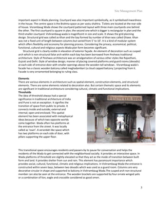 Site Management Plan
5
important aspect in Wada planning. Courtyard was also important symbolically, as it symbolised inwardness
in the house. The centre space is the Brahma space as per vastu shahtra. Toilets are located at the rear side
of house. Visrambaug Wada shows the courtyard patterned layout with three main courtyards one behind
the other. The first courtyard is square in plan; the second one which is bigger is rectangular in plan and the
third smaller courtyard. Vishrambaug wada is magnificent in size and scale. It shows the grid planning
design. Structural grid was called as Khan and the bay formed by number of khan was called Ghaee. Khan
was not a fixed unit of length between columns but varied from 5’ to 10’. It is a kind of modular system
which offers flexibility and economy for planning process. Considering the privacy, economical, political,
functional, cultural and religious aspects Wada plan form becomes significant.
Structural grid is clearly visible in elevation of exterior façade. An element of decoration such as cusped
arch which is non-structural false arch within each bay has been borrowed from Peshwas traditional
architecture. Style of Peshwas architecture was an amalgamation of various other styles like Rajasthani,
Gujrati and Delhi. Style of window design; manner of placing covered platforms and guard rooms (devadis)
at each side of entrance door with smaller openings above the wooden tall windows . Visrambaug wada’s
facade has a classic wooden balcony called meghadambari (a cloud capped balcony ) projecting from it.
Facade is very ornamented belonging to ruling class.
Elements
There are various elements in architecture such as spatial element, construction elements, and structural
elements. There are some elements related to decoration also. But certain thematic space and its elements
are significant in traditional architecture considering cultural, climatic and functional implications.
Thresholds
The idea of threshold always had a special
significance in traditional architecture of India
and Pune is not an exception. It signifies the
transition of space from public to private. It
connects inside and outside; external and
internal; open and enclosed. This spatial
element has been associated with metaphysical
ideas because of which two opposite worlds
come together. Wada often has platforms at
the entrance from the street. It was locally
called as ‘osari’. A verandah like space which
has two platforms on each side of door, with
pillars supporting the upper floor.
This transitional space encourages residents and passers-by to pause for conversation and helps the
residents of the Wada to get connected with the neighborhood socially. It provides an interactive space. In
Wada platforms of threshold are slightly elevated so that they act as the mode of transition between built
form and land. It provides shelter from sun and rain. This element has paramount importance which
provides social, cultural, functional, climatic and religious implications. In Vishrambaug Wada the entrance is
constructed within seven bays, between two devadis which was used as a guard room. Columns are very
decorative circular in shape and supported to balcony in Vishrambaug Wada.The cusped arch non structural
member can also be seen at the entrance. The wooden brackets are supported by four ornate winged yalis
or a combination of lion, eagle and crocodile considered as good omen.
 
