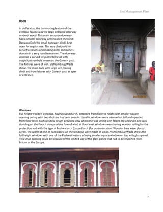 Site Management Plan
7
Doors
In old Wadas, the dominating feature of the
external facade was the large entrance doorway
made of wood. This main entrance doorway
had a smaller doorway within called the Dindi
Darwaza.Only the small doorway, dindi, kept
open for regular use. This was obviously for
security reasons and making enter someone’s
domain in a very humble manner. The doorway
also had a carved strip at lintel level with
auspicious symbols known as the Ganesh patti.
The fixtures were of iron. Vishrambaug Wada
shows the main door with large size, having
dindi and iron fixtures with Ganesh patti at apex
of entrance.
Windows
Full height wooden windows, having cupsed arch, extended from floor to height with smaller square
opening on top with two shutters has been seen in. Usually, windows were narrow but tall and upended
from floor level. Such window design provides view when one was sitting with folded leg and even one was
standing on the floor.It also provides flow of wind at floor level.Windows were having wooden railing for the
protection and with the typical Peshwai arch (cusped arch )for ornamentation. Wooden bars were placed
across the width at one or two places. All the windows were made of wood. Vishrambaug Wada shows the
full height windows with one of the Peshwai feature of using smaller square window on top with glass panel.
This small opening could be because of the limited size of the glass panes that had to be imported from
Britain or the Europe.
 
