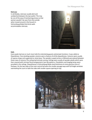 Site Management Plan
8
Staircase
In old Wadas, staircase usually dark and
sandwiched between the two walls3. This may
be one of the way of maintaining privacy so that
women wouldn’t be seen from the outside
when moved around in the house5.In
Vishrambaug Wada thick brick walls
accommodates staircase.
Halls
Every wada had one or much more halls for entertaining guests and private functions. It was called as
Diwankhana. Free standing wooden columns were a feature of all the diwankhanas. Columns were usually
of cypress shape and supported on stone base. The wooden cusped arches or Miharab were placed between
these rows of columns.The ceiling had intricate carving. Ceilings were usually of wooden planks which were
then covered with intricate floral and geometric lace like patterns. Chandeliers and hanging lamps were
provided in the ceilings. Diwankhanas in Vishrambaug Wada stand testimony to more gracious time of
Peshwas. On the two sides of the main central hall were the smaller passage ways with full height windows
overlooking the court or both the sides with smaller square opening on top.
 
