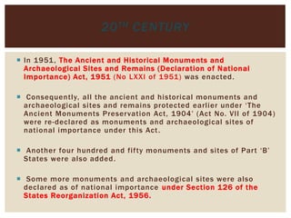  In 1951, The Ancient and Historical Monuments and
Archaeological Sites and Remains (Declaration of National
Importance) Act, 1951 (No LXXI of 1951) was enacted.
 Consequently, all the ancient and historical monuments and
archaeological sites and remains protected earlier under ‘The
Ancient Monuments Preservation Act, 1904’ (Act No. VII of 1904)
were re-declared as monuments and archaeological sites of
national importance under this Act.
 Another four hundred and fifty monuments and sites of Part ‘B’
States were also added.
 Some more monuments and archaeological sites were also
declared as of national importance under Section 126 of the
States Reorganization Act, 1956.
20TH CENTURY
 