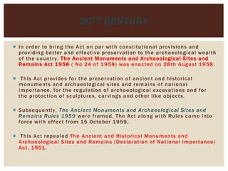  In order to bring the Act on par with constitutional provisions and
providing better and effective preservation to the archaeological wealth
of the country, The Ancient Monuments and Archaeological Sites and
Remains Act 1958 ( No 24 of 1958) was enacted on 28th August 1958.
 This Act provides for the preservation of ancient and historical
monuments and archaeological sites and remains of national
importance, for the regulation of archaeological excavations and for
the protection of sculptures, carvings and other like objects.
 Subsequently, The Ancient Monuments and Archaeological Sites and
Remains Rules 1959 were framed. The Act along with Rules came into
force with effect from 15 October 1959.
 This Act repealed The Ancient and Historical Monuments and
Archaeological Sites and Remains (Declaration of National Importance)
Act, 1951.
20TH CENTURY
 