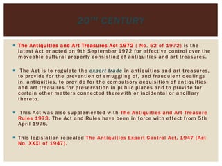  The Antiquities and Art Treasures Act 1972 ( No. 52 of 1972) is the
latest Act enacted on 9th September 1972 for effective control over the
moveable cultural property consisting of antiquities and art treasures .
 The Act is to regulate the export trade in antiquities and art treasures,
to provide for the prevention of smuggling of, and fraudulent dealings
in, antiquities, to provide for the compulsory acquisition of antiquities
and art treasures for preservation in public places and to provide for
certain other matters connected therewith or incidental or ancillary
thereto.
 This Act was also supplemented with The Antiquities and Art Treasure
Rules 1973. The Act and Rules have been in force with effect from 5th
April 1976.
 This legislation repealed The Antiquities Export Control Act, 1947 (Act
No. XXXI of 1947).
20TH CENTURY
 