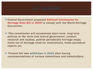 Central Government proposed National Commission for
Heritage Sites Bill in 2009 to comply with the World Heritage
Convention.
 This commission will recommend short term, long term
policies to the state and central government, conduct
research and studies, publish periodically heritage maps,
make list of heritage sited for nominations, make periodical
reports etc.
 Present bill was withdrawn in 2015 after having
recommendations of various committees and stakeholders.
21ST CENTURY
 