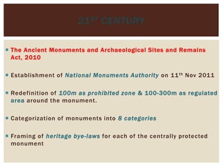  The Ancient Monuments and Archaeological Sites and Remains
Act, 2010
 Establishment of National Monuments Authority on 11th Nov 2011
 Redefinition of 100m as prohibited zone & 100-300m as regulated
area around the monument.
 Categorization of monuments into 8 categories
 Framing of heritage bye-laws for each of the centrally protected
monument
21ST CENTURY
 