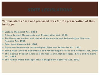 Various states have and proposed laws for the preservation of their
heritage
 Victoria Memorial Act, 1903
 Orissa Ancient Monuments and Preservation Act, 1956
 The Karnataka Ancient and Historical Monuments and Archaeological Sites and
Remains Act, 1961
 Salar Jung Museum Act, 1961
 Rajasthan Monuments, Archaeological Sites and Antiquities Act, 1961
 Tamil Nadu Ancient Monuments and Archaeological Sites and Remains Act, 1966
 The Madhya Pradesh Ancient Monuments and Archaeological Sites and Remains
Act, 1964
 The Hampi World Heritage Area Management Authority Act, 2002
STATE LEGISLATIONS
 
